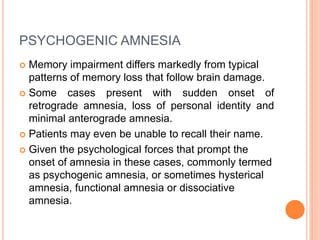 PSYCHOGENIC AMNESIA
 Memory impairment differs markedly from typical
patterns of memory loss that follow brain damage.
 Some cases present with sudden onset of
retrograde amnesia, loss of personal identity and
minimal anterograde amnesia.
 Patients may even be unable to recall their name.
 Given the psychological forces that prompt the
onset of amnesia in these cases, commonly termed
as psychogenic amnesia, or sometimes hysterical
amnesia, functional amnesia or dissociative
amnesia.
 