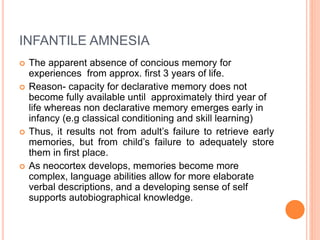 INFANTILE AMNESIA
 The apparent absence of concious memory for
experiences from approx. first 3 years of life.
 Reason- capacity for declarative memory does not
become fully available until approximately third year of
life whereas non declarative memory emerges early in
infancy (e.g classical conditioning and skill learning)
 Thus, it results not from adult’s failure to retrieve early
memories, but from child’s failure to adequately store
them in first place.
 As neocortex develops, memories become more
complex, language abilities allow for more elaborate
verbal descriptions, and a developing sense of self
supports autobiographical knowledge.
 