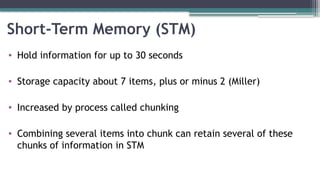 Short-Term Memory (STM)
• Hold information for up to 30 seconds
• Storage capacity about 7 items, plus or minus 2 (Miller)
• Increased by process called chunking
• Combining several items into chunk can retain several of these
chunks of information in STM
 