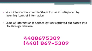 • Much information stored in STM is lost as it is displaced by
incoming items of information
• Some of information is neither lost nor retrieved but passed into
LTM through rehearsal
 
