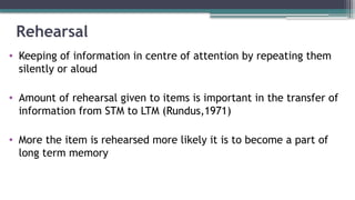 Rehearsal
• Keeping of information in centre of attention by repeating them
silently or aloud
• Amount of rehearsal given to items is important in the transfer of
information from STM to LTM (Rundus,1971)
• More the item is rehearsed more likely it is to become a part of
long term memory
 