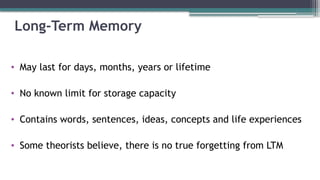 Long-Term Memory
• May last for days, months, years or lifetime
• No known limit for storage capacity
• Contains words, sentences, ideas, concepts and life experiences
• Some theorists believe, there is no true forgetting from LTM
 