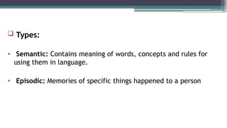  Types:
• Semantic: Contains meaning of words, concepts and rules for
using them in language.
• Episodic: Memories of specific things happened to a person
 