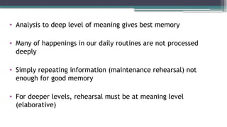 • Analysis to deep level of meaning gives best memory
• Many of happenings in our daily routines are not processed
deeply
• Simply repeating information (maintenance rehearsal) not
enough for good memory
• For deeper levels, rehearsal must be at meaning level
(elaborative)
 