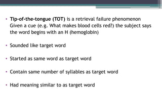 • Tip-of-the-tongue (TOT) is a retrieval failure phenomenon
Given a cue (e.g. What makes blood cells red?) the subject says
the word begins with an H (hemoglobin)
• Sounded like target word
• Started as same word as target word
• Contain same number of syllables as target word
• Had meaning similar to as target word
 