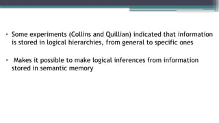 • Some experiments (Collins and Quillian) indicated that information
is stored in logical hierarchies, from general to specific ones
• Makes it possible to make logical inferences from information
stored in semantic memory
 