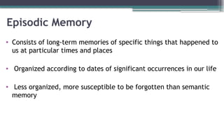 Episodic Memory
• Consists of long-term memories of specific things that happened to
us at particular times and places
• Organized according to dates of significant occurrences in our life
• Less organized, more susceptible to be forgotten than semantic
memory
 