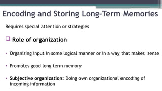 Encoding and Storing Long-Term Memories
Requires special attention or strategies
 Role of organization
• Organising input in some logical manner or in a way that makes sense
• Promotes good long term memory
• Subjective organization: Doing own organizational encoding of
incoming information
 