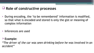  Role of constructive processes
• During encoding, the ‘to be remembered’ information is modified,
so that what is encoded and stored is only the gist or meaning of
complex information
• Inferences are used
Example:
“The driver of the car was seen drinking before he was involved in an
accident”
 