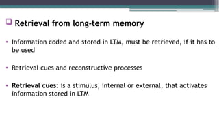  Retrieval from long-term memory
• Information coded and stored in LTM, must be retrieved, if it has to
be used
• Retrieval cues and reconstructive processes
• Retrieval cues: is a stimulus, internal or external, that activates
information stored in LTM
 
