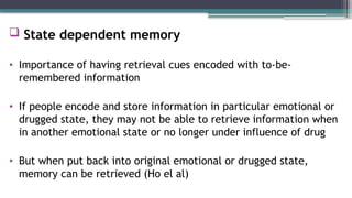  State dependent memory
• Importance of having retrieval cues encoded with to-be-
remembered information
• If people encode and store information in particular emotional or
drugged state, they may not be able to retrieve information when
in another emotional state or no longer under influence of drug
• But when put back into original emotional or drugged state,
memory can be retrieved (Ho el al)
 