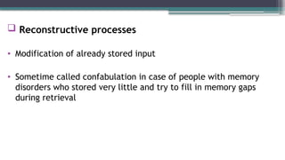  Reconstructive processes
• Modification of already stored input
• Sometime called confabulation in case of people with memory
disorders who stored very little and try to fill in memory gaps
during retrieval
 