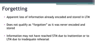 Forgetting
• Apparent loss of information already encoded and stored in LTM
• Does not qualify as “forgotten” as it was never encoded and
stored
• Information may not have reached STM due to inattention or to
LTM due to inadequate rehearsal
 