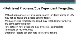  Retrieval Problems/Cue Dependent Forgetting
• Without appropriate retrieval cues, search for items stored in LTM
may not be found and people tend to forget
• We may give up remembering it but may recall it later while we
are doing something else
• New activity, new situations may give set of appropriate
reminders or retrieval cues
• Emotional factors can play role in retrieval failure
 