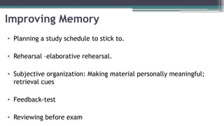 Improving Memory
• Planning a study schedule to stick to.
• Rehearsal –elaborative rehearsal.
• Subjective organization: Making material personally meaningful;
retrieval cues
• Feedback-test
• Reviewing before exam
 
