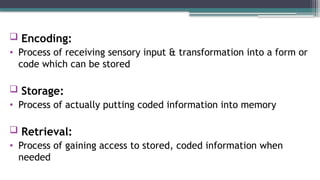  Encoding:
• Process of receiving sensory input & transformation into a form or
code which can be stored
 Storage:
• Process of actually putting coded information into memory
 Retrieval:
• Process of gaining access to stored, coded information when
needed
 
