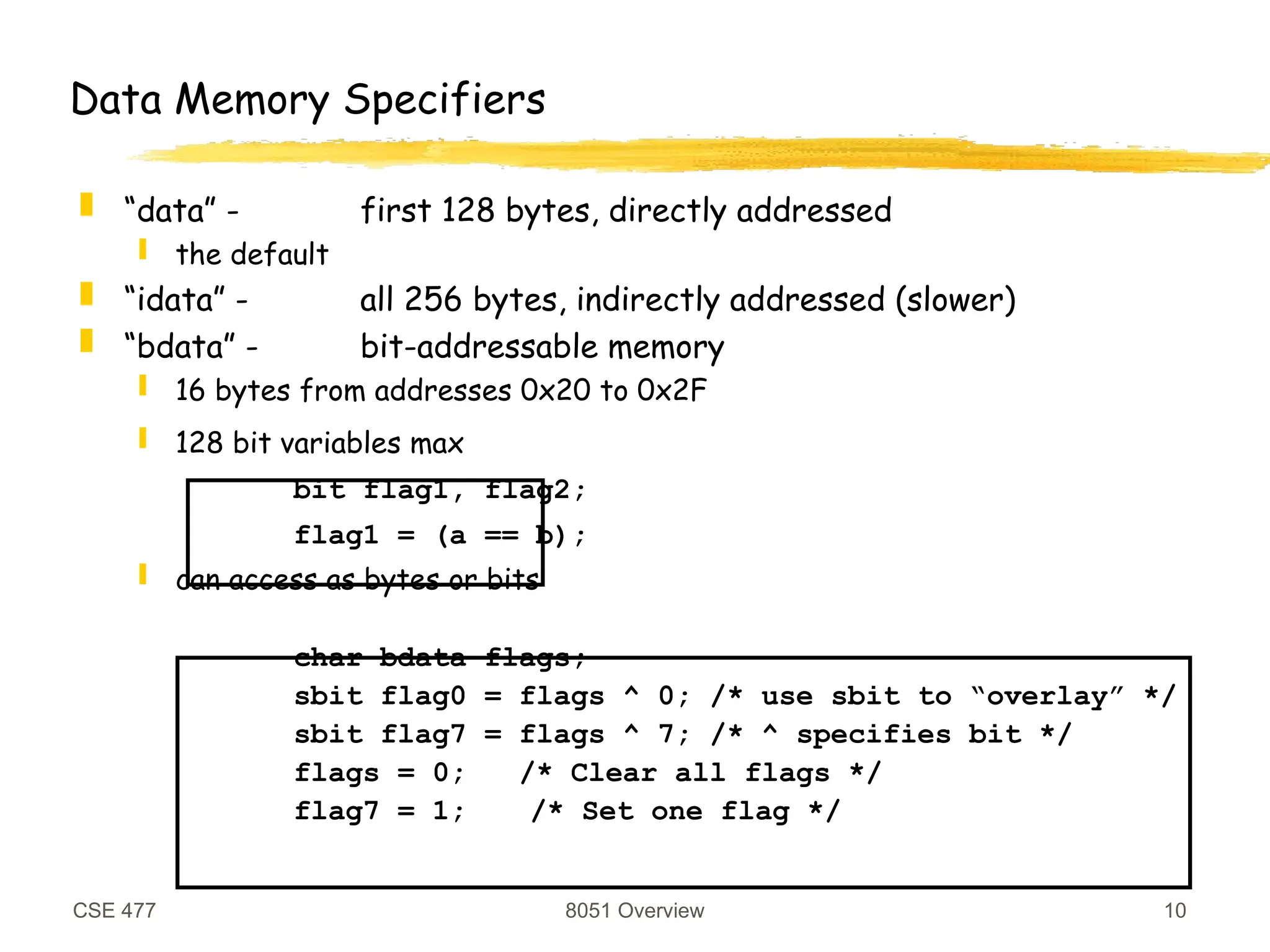 CSE 477 8051 Overview 10
Data Memory Specifiers
 “data” - first 128 bytes, directly addressed
 the default
 “idata” - all 256 bytes, indirectly addressed (slower)
 “bdata” - bit-addressable memory
 16 bytes from addresses 0x20 to 0x2F
 128 bit variables max
bit flag1, flag2;
flag1 = (a == b);
 can access as bytes or bits
char bdata flags;
sbit flag0 = flags ^ 0; /* use sbit to “overlay” */
sbit flag7 = flags ^ 7; /* ^ specifies bit */
flags = 0; /* Clear all flags */
flag7 = 1; /* Set one flag */
 