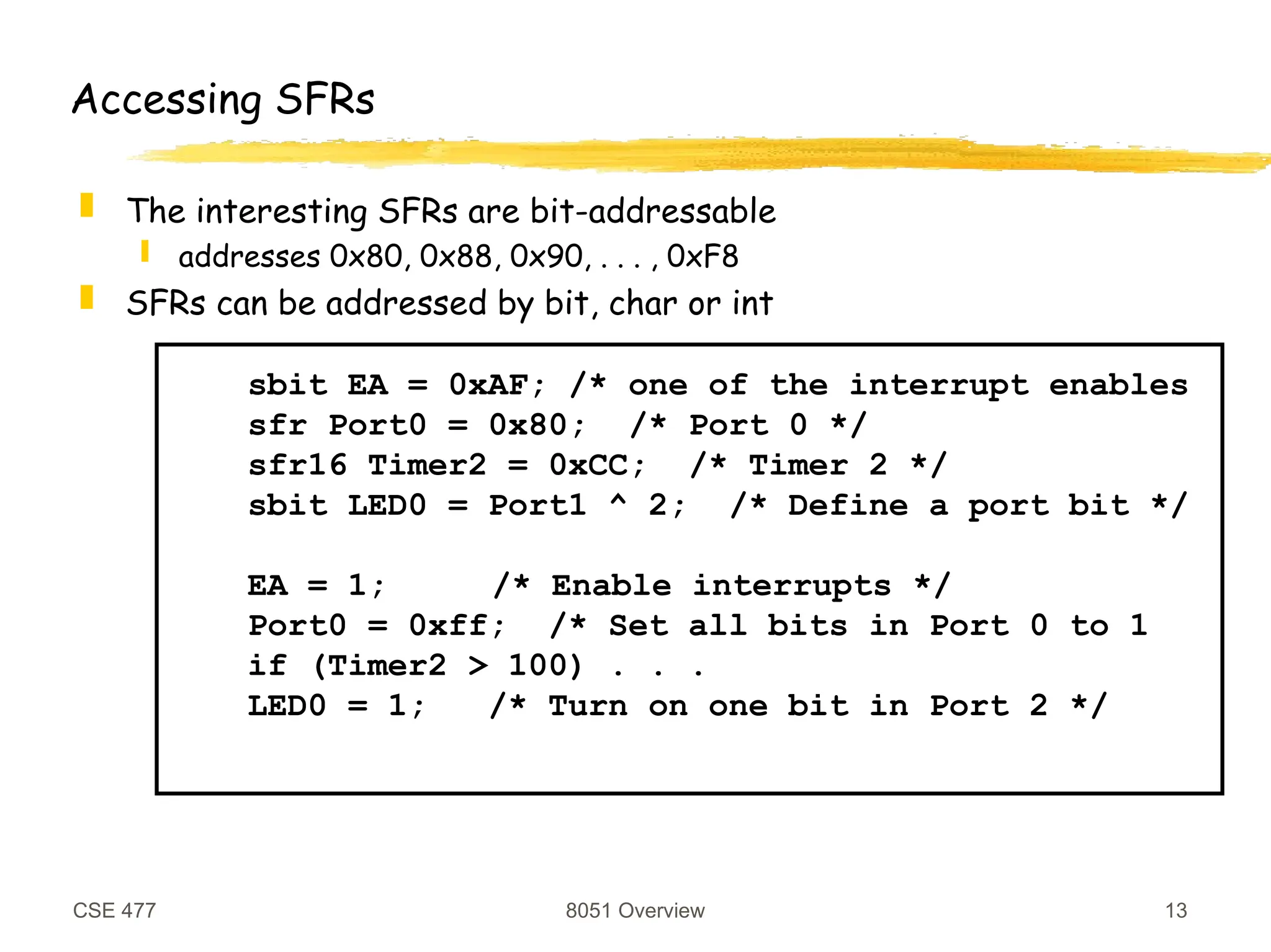 CSE 477 8051 Overview 13
Accessing SFRs
 The interesting SFRs are bit-addressable
 addresses 0x80, 0x88, 0x90, . . . , 0xF8
 SFRs can be addressed by bit, char or int
sbit EA = 0xAF; /* one of the interrupt enables
sfr Port0 = 0x80; /* Port 0 */
sfr16 Timer2 = 0xCC; /* Timer 2 */
sbit LED0 = Port1 ^ 2; /* Define a port bit */
EA = 1; /* Enable interrupts */
Port0 = 0xff; /* Set all bits in Port 0 to 1
if (Timer2 > 100) . . .
LED0 = 1; /* Turn on one bit in Port 2 */
 