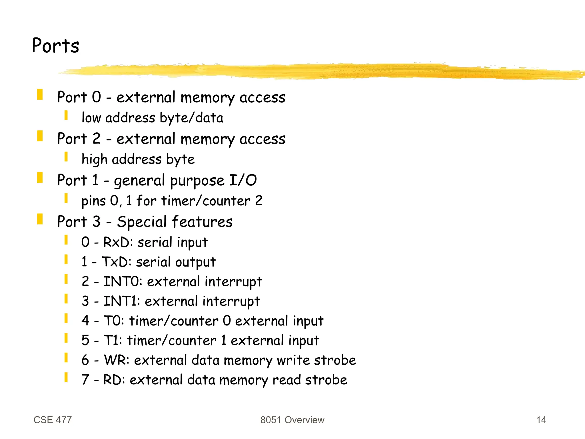 CSE 477 8051 Overview 14
Ports
 Port 0 - external memory access
 low address byte/data
 Port 2 - external memory access
 high address byte
 Port 1 - general purpose I/O
 pins 0, 1 for timer/counter 2
 Port 3 - Special features
 0 - RxD: serial input
 1 - TxD: serial output
 2 - INT0: external interrupt
 3 - INT1: external interrupt
 4 - T0: timer/counter 0 external input
 5 - T1: timer/counter 1 external input
 6 - WR: external data memory write strobe
 7 - RD: external data memory read strobe
 