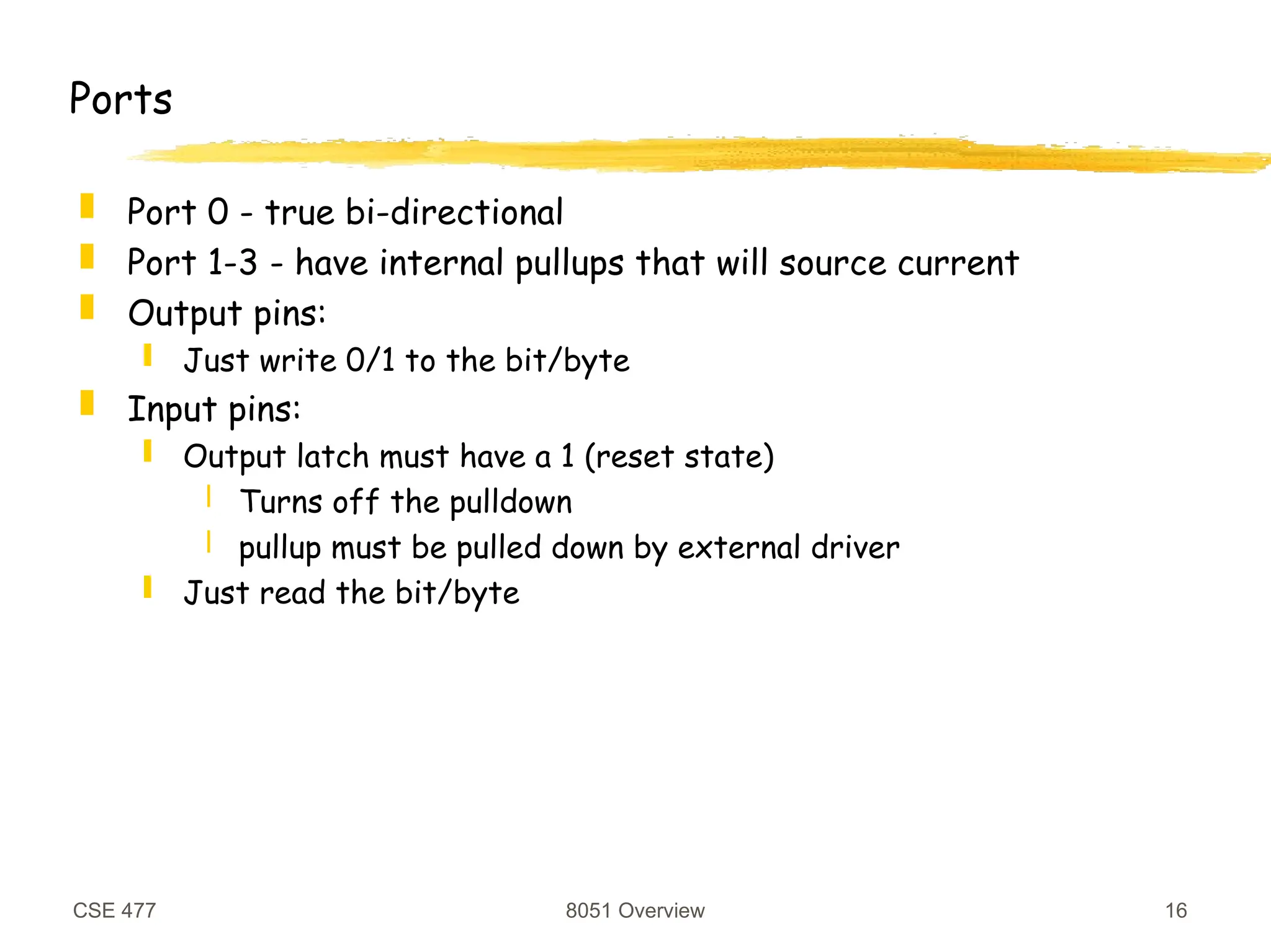 CSE 477 8051 Overview 16
Ports
 Port 0 - true bi-directional
 Port 1-3 - have internal pullups that will source current
 Output pins:
 Just write 0/1 to the bit/byte
 Input pins:
 Output latch must have a 1 (reset state)
 Turns off the pulldown
 pullup must be pulled down by external driver
 Just read the bit/byte
 