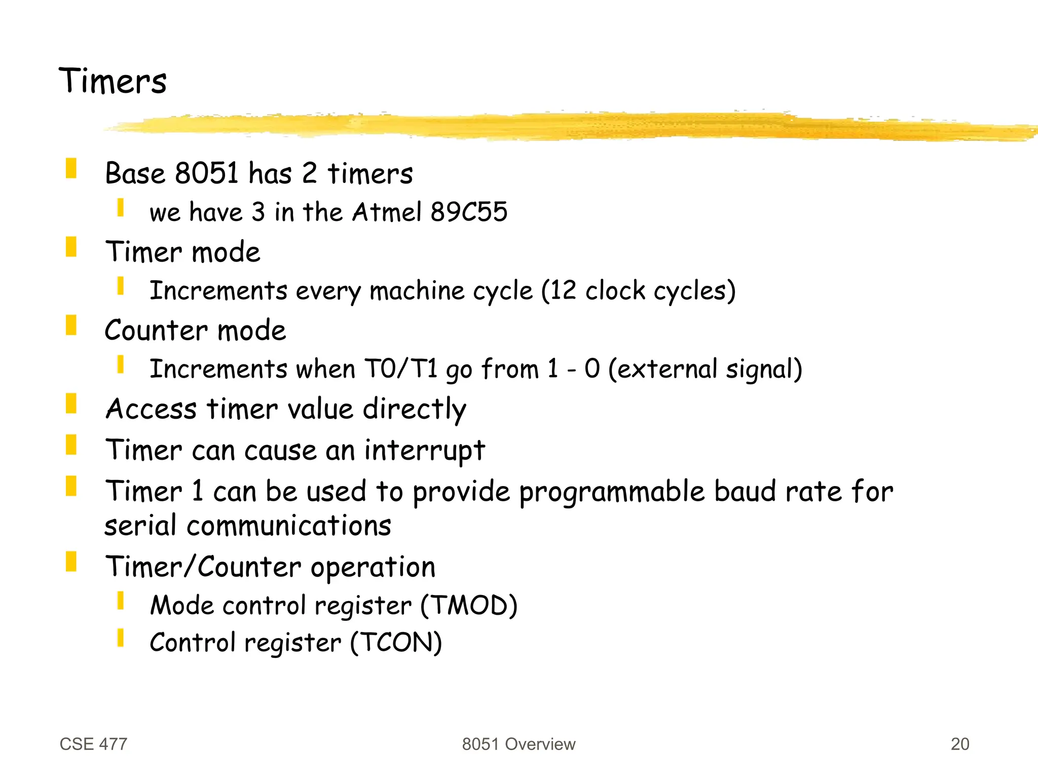 CSE 477 8051 Overview 20
Timers
 Base 8051 has 2 timers
 we have 3 in the Atmel 89C55
 Timer mode
 Increments every machine cycle (12 clock cycles)
 Counter mode
 Increments when T0/T1 go from 1 - 0 (external signal)
 Access timer value directly
 Timer can cause an interrupt
 Timer 1 can be used to provide programmable baud rate for
serial communications
 Timer/Counter operation
 Mode control register (TMOD)
 Control register (TCON)
 