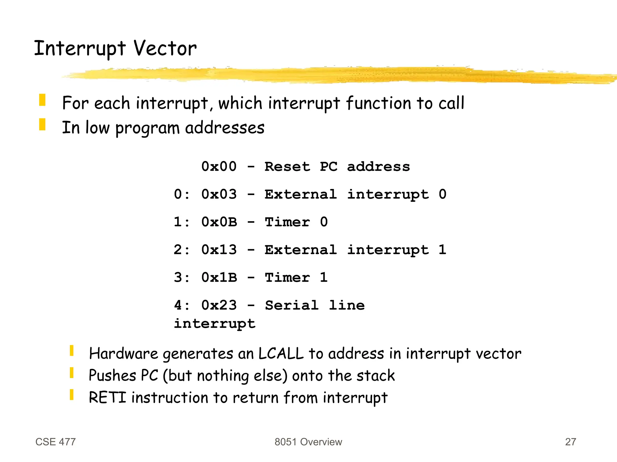 CSE 477 8051 Overview 27
Interrupt Vector
 For each interrupt, which interrupt function to call
 In low program addresses
 Hardware generates an LCALL to address in interrupt vector
 Pushes PC (but nothing else) onto the stack
 RETI instruction to return from interrupt
0x00 - Reset PC address
0: 0x03 - External interrupt 0
1: 0x0B - Timer 0
2: 0x13 - External interrupt 1
3: 0x1B - Timer 1
4: 0x23 - Serial line
interrupt
 