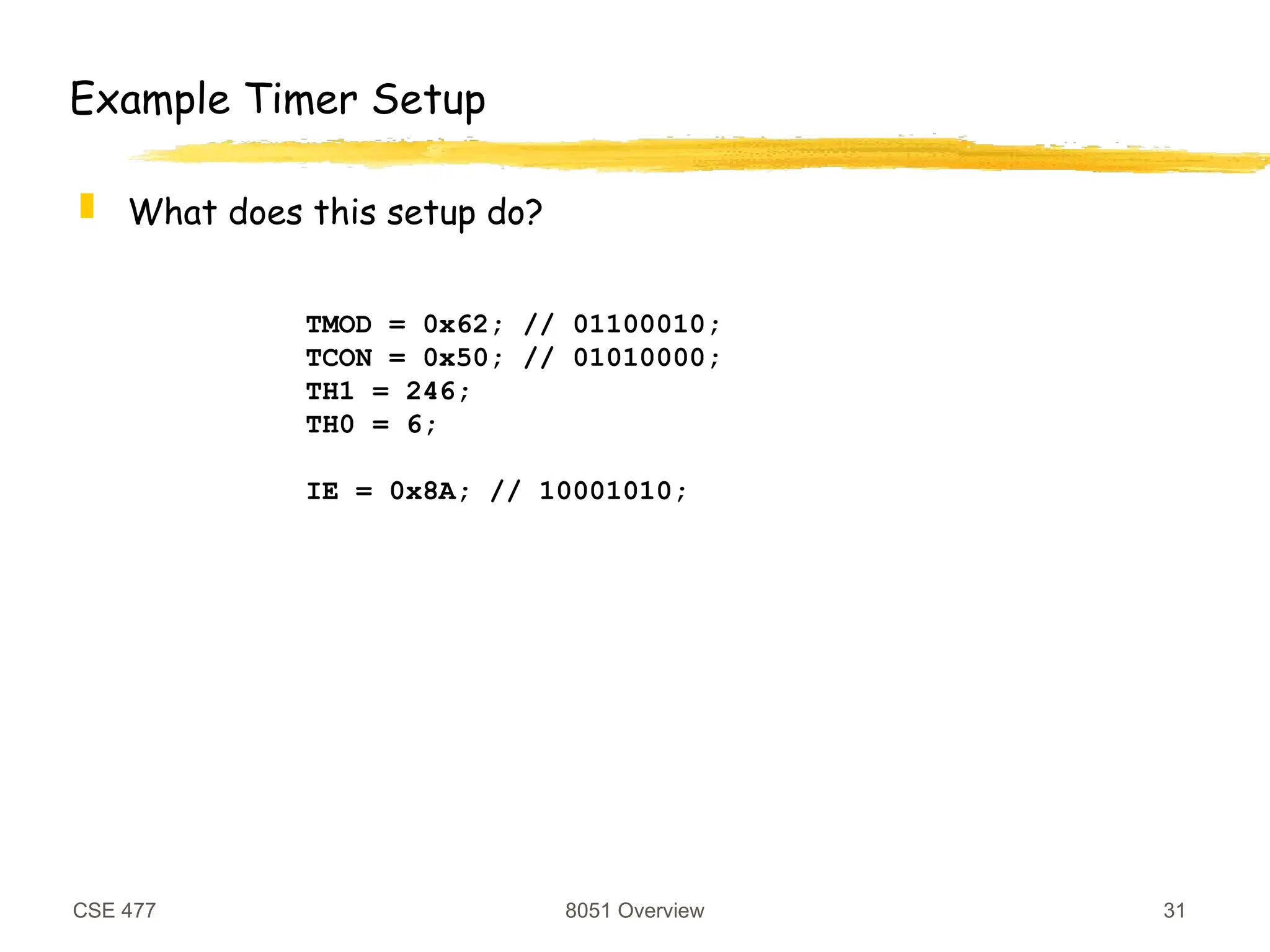 CSE 477 8051 Overview 31
TMOD = 0x62; // 01100010;
TCON = 0x50; // 01010000;
TH1 = 246;
TH0 = 6;
IE = 0x8A; // 10001010;
Example Timer Setup
 What does this setup do?
 