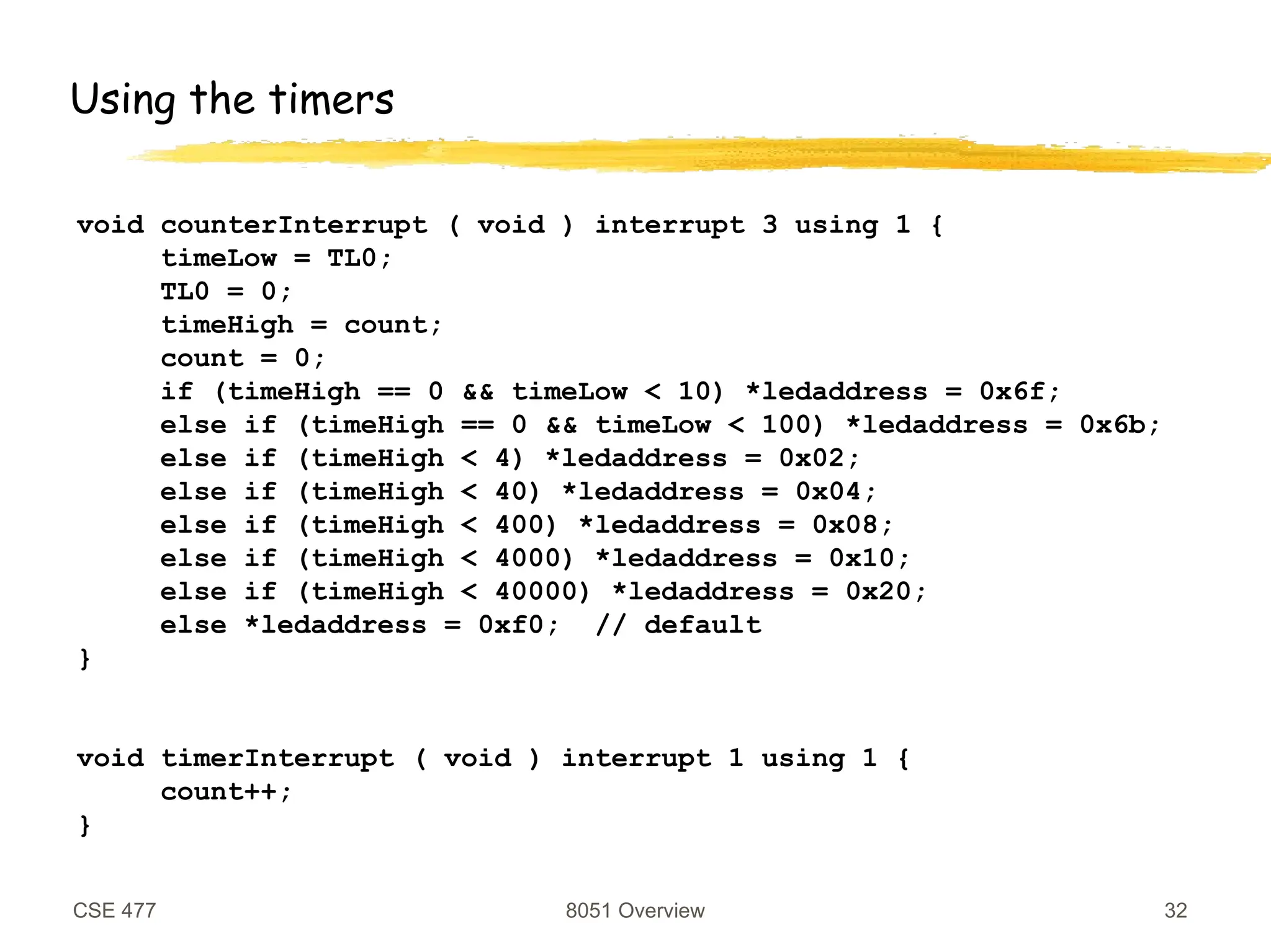 CSE 477 8051 Overview 32
Using the timers
void counterInterrupt ( void ) interrupt 3 using 1 {
timeLow = TL0;
TL0 = 0;
timeHigh = count;
count = 0;
if (timeHigh == 0 && timeLow < 10) *ledaddress = 0x6f;
else if (timeHigh == 0 && timeLow < 100) *ledaddress = 0x6b;
else if (timeHigh < 4) *ledaddress = 0x02;
else if (timeHigh < 40) *ledaddress = 0x04;
else if (timeHigh < 400) *ledaddress = 0x08;
else if (timeHigh < 4000) *ledaddress = 0x10;
else if (timeHigh < 40000) *ledaddress = 0x20;
else *ledaddress = 0xf0; // default
}
void timerInterrupt ( void ) interrupt 1 using 1 {
count++;
}
 