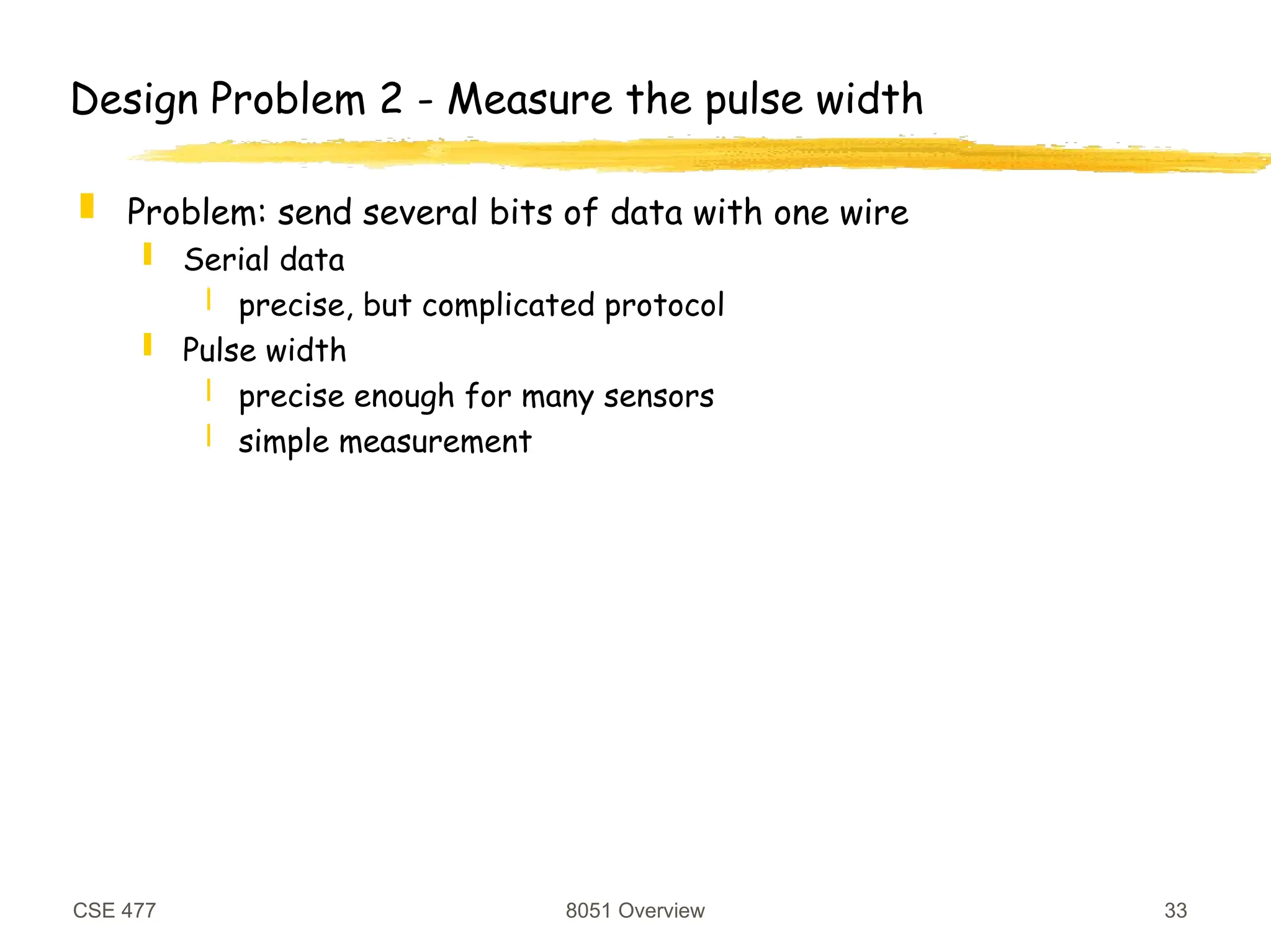 CSE 477 8051 Overview 33
Design Problem 2 - Measure the pulse width
 Problem: send several bits of data with one wire
 Serial data
 precise, but complicated protocol
 Pulse width
 precise enough for many sensors
 simple measurement
 
