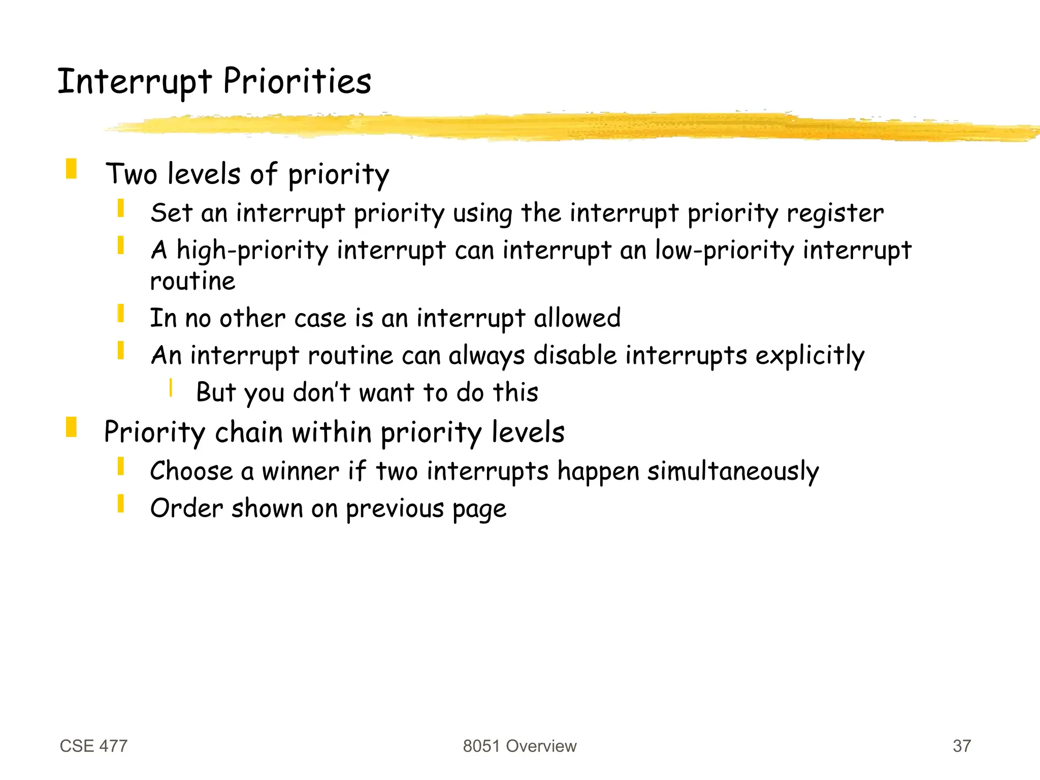 CSE 477 8051 Overview 37
Interrupt Priorities
 Two levels of priority
 Set an interrupt priority using the interrupt priority register
 A high-priority interrupt can interrupt an low-priority interrupt
routine
 In no other case is an interrupt allowed
 An interrupt routine can always disable interrupts explicitly
 But you don’t want to do this
 Priority chain within priority levels
 Choose a winner if two interrupts happen simultaneously
 Order shown on previous page
 