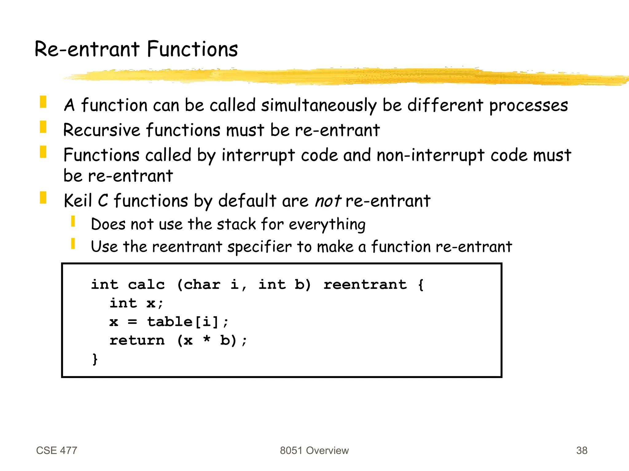 CSE 477 8051 Overview 38
Re-entrant Functions
 A function can be called simultaneously be different processes
 Recursive functions must be re-entrant
 Functions called by interrupt code and non-interrupt code must
be re-entrant
 Keil C functions by default are not re-entrant
 Does not use the stack for everything
 Use the reentrant specifier to make a function re-entrant
int calc (char i, int b) reentrant {
int x;
x = table[i];
return (x * b);
}
 