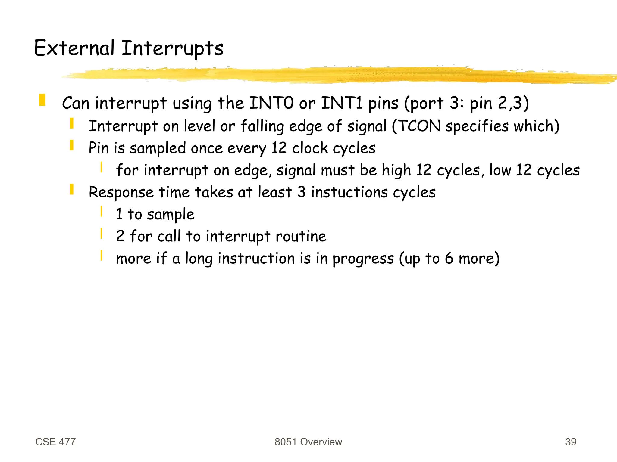 CSE 477 8051 Overview 39
External Interrupts
 Can interrupt using the INT0 or INT1 pins (port 3: pin 2,3)
 Interrupt on level or falling edge of signal (TCON specifies which)
 Pin is sampled once every 12 clock cycles
 for interrupt on edge, signal must be high 12 cycles, low 12 cycles
 Response time takes at least 3 instuctions cycles
 1 to sample
 2 for call to interrupt routine
 more if a long instruction is in progress (up to 6 more)
 