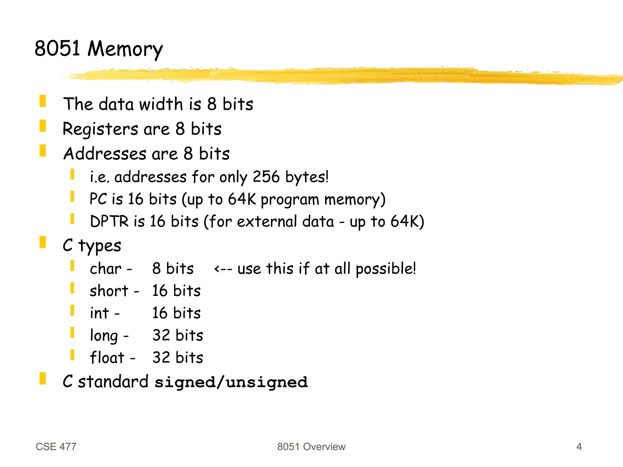 CSE 477 8051 Overview 4
8051 Memory
 The data width is 8 bits
 Registers are 8 bits
 Addresses are 8 bits
 i.e. addresses for only 256 bytes!
 PC is 16 bits (up to 64K program memory)
 DPTR is 16 bits (for external data - up to 64K)
 C types
 char - 8 bits <-- use this if at all possible!
 short - 16 bits
 int - 16 bits
 long - 32 bits
 float - 32 bits
 C standard signed/unsigned
 