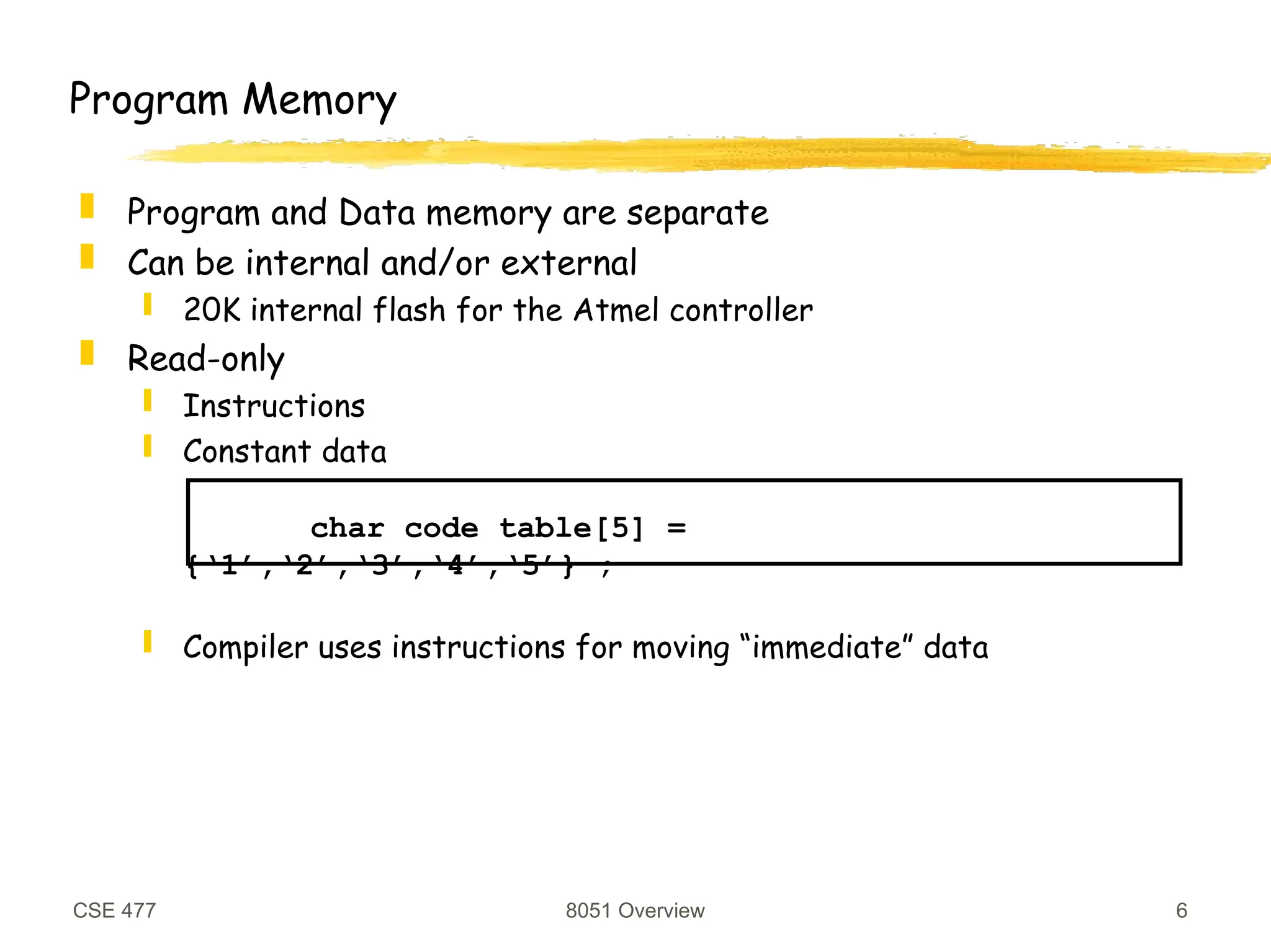 CSE 477 8051 Overview 6
Program Memory
 Program and Data memory are separate
 Can be internal and/or external
 20K internal flash for the Atmel controller
 Read-only
 Instructions
 Constant data
char code table[5] =
{‘1’,‘2’,‘3’,‘4’,‘5’} ;
 Compiler uses instructions for moving “immediate” data
 