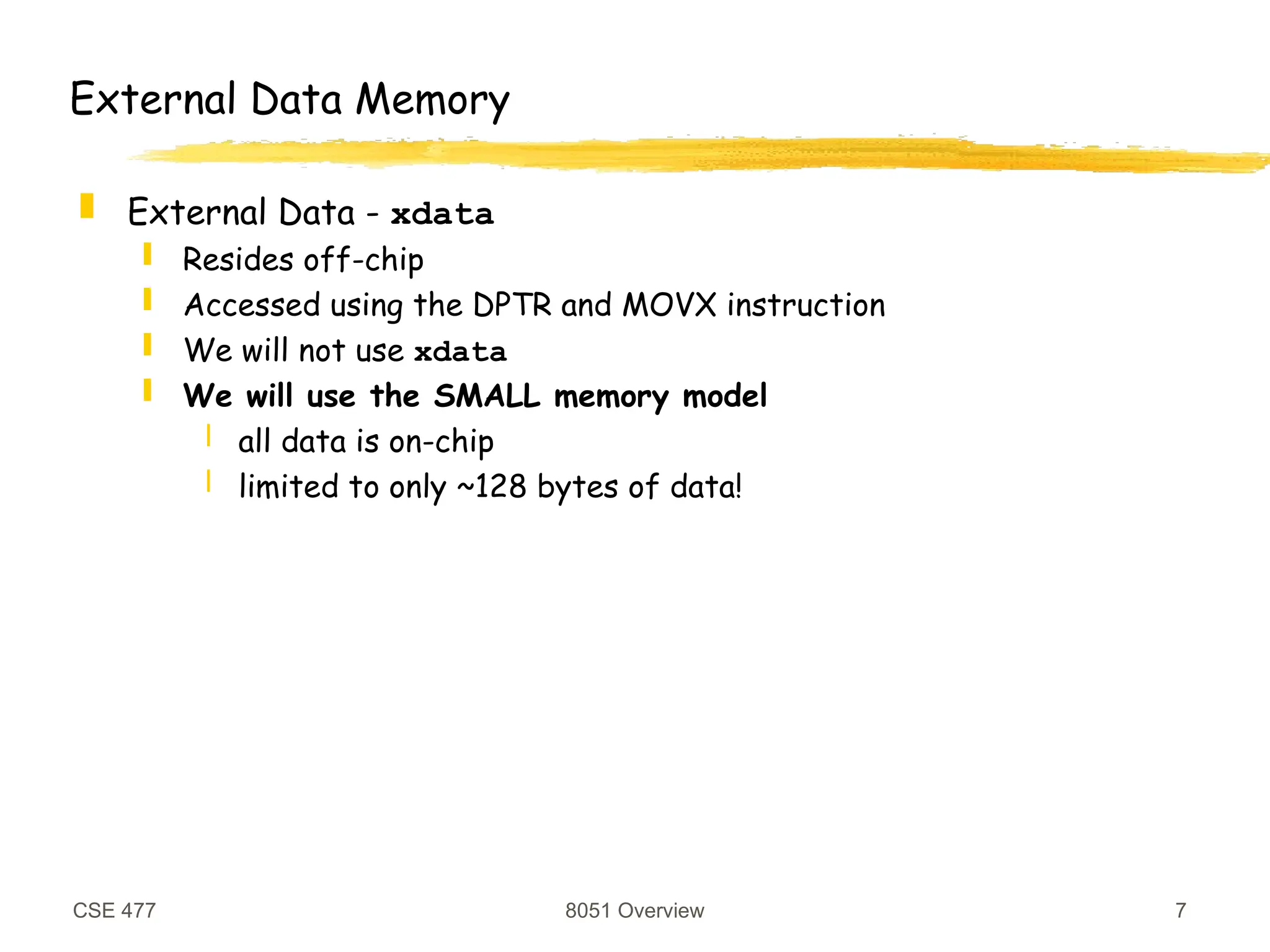 CSE 477 8051 Overview 7
External Data Memory
 External Data - xdata
 Resides off-chip
 Accessed using the DPTR and MOVX instruction
 We will not use xdata
 We will use the SMALL memory model
 all data is on-chip
 limited to only ~128 bytes of data!
 