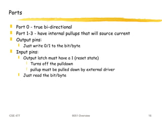 CSE 477 8051 Overview 16
Ports
 Port 0 - true bi-directional
 Port 1-3 - have internal pullups that will source current
 Output pins:
 Just write 0/1 to the bit/byte
 Input pins:
 Output latch must have a 1 (reset state)
 Turns off the pulldown
 pullup must be pulled down by external driver
 Just read the bit/byte
 