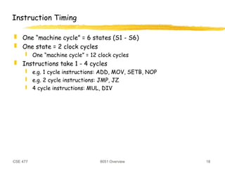 CSE 477 8051 Overview 18
Instruction Timing
 One “machine cycle” = 6 states (S1 - S6)
 One state = 2 clock cycles
 One “machine cycle” = 12 clock cycles
 Instructions take 1 - 4 cycles
 e.g. 1 cycle instructions: ADD, MOV, SETB, NOP
 e.g. 2 cycle instructions: JMP, JZ
 4 cycle instructions: MUL, DIV
 