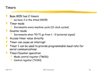CSE 477 8051 Overview 20
Timers
 Base 8051 has 2 timers
 we have 3 in the Atmel 89C55
 Timer mode
 Increments every machine cycle (12 clock cycles)
 Counter mode
 Increments when T0/T1 go from 1 - 0 (external signal)
 Access timer value directly
 Timer can cause an interrupt
 Timer 1 can be used to provide programmable baud rate for
serial communications
 Timer/Counter operation
 Mode control register (TMOD)
 Control register (TCON)
 