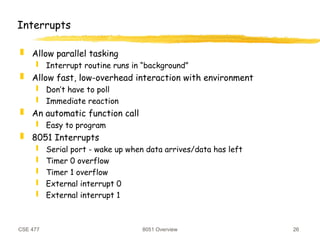 CSE 477 8051 Overview 26
Interrupts
 Allow parallel tasking
 Interrupt routine runs in “background”
 Allow fast, low-overhead interaction with environment
 Don’t have to poll
 Immediate reaction
 An automatic function call
 Easy to program
 8051 Interrupts
 Serial port - wake up when data arrives/data has left
 Timer 0 overflow
 Timer 1 overflow
 External interrupt 0
 External interrupt 1
 