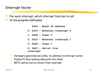 CSE 477 8051 Overview 27
Interrupt Vector
 For each interrupt, which interrupt function to call
 In low program addresses
 Hardware generates an LCALL to address in interrupt vector
 Pushes PC (but nothing else) onto the stack
 RETI instruction to return from interrupt
0x00 - Reset PC address
0: 0x03 - External interrupt 0
1: 0x0B - Timer 0
2: 0x13 - External interrupt 1
3: 0x1B - Timer 1
4: 0x23 - Serial line
interrupt
 