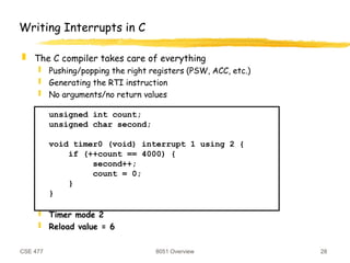 CSE 477 8051 Overview 28
Writing Interrupts in C
 The C compiler takes care of everything
 Pushing/popping the right registers (PSW, ACC, etc.)
 Generating the RTI instruction
 No arguments/no return values
unsigned int count;
unsigned char second;
void timer0 (void) interrupt 1 using 2 {
if (++count == 4000) {
second++;
count = 0;
}
}
 Timer mode 2
 Reload value = 6
 