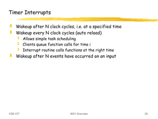 CSE 477 8051 Overview 29
Timer Interrupts
 Wakeup after N clock cycles, i.e. at a specified time
 Wakeup every N clock cycles (auto reload)
 Allows simple task scheduling
 Clients queue function calls for time i
 Interrupt routine calls functions at the right time
 Wakeup after N events have occurred on an input
 