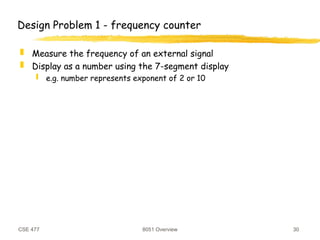 CSE 477 8051 Overview 30
Design Problem 1 - frequency counter
 Measure the frequency of an external signal
 Display as a number using the 7-segment display
 e.g. number represents exponent of 2 or 10
 