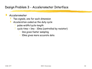 CSE 477 8051 Overview 34
Design Problem 3 - Accelerometer Interface
 Accelerometer
 Two signals, one for each dimension
 Acceleration coded as the duty cycle
 pulse-width/cycle-length
 cycle time = 1ms - 10ms (controlled by resistor)
• 1ms gives faster sampling
• 10ms gives more accurate data
 