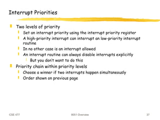 CSE 477 8051 Overview 37
Interrupt Priorities
 Two levels of priority
 Set an interrupt priority using the interrupt priority register
 A high-priority interrupt can interrupt an low-priority interrupt
routine
 In no other case is an interrupt allowed
 An interrupt routine can always disable interrupts explicitly
 But you don’t want to do this
 Priority chain within priority levels
 Choose a winner if two interrupts happen simultaneously
 Order shown on previous page
 