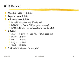 CSE 477 8051 Overview 4
8051 Memory
 The data width is 8 bits
 Registers are 8 bits
 Addresses are 8 bits
 i.e. addresses for only 256 bytes!
 PC is 16 bits (up to 64K program memory)
 DPTR is 16 bits (for external data - up to 64K)
 C types
 char - 8 bits <-- use this if at all possible!
 short - 16 bits
 int - 16 bits
 long - 32 bits
 float - 32 bits
 C standard signed/unsigned
 