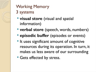 Working Memory
3 systems
 visual store (visual and spatial
information)
 verbal store (speech, words, numbers)
 episodic buffer (episodes or events)
 It uses significant amount of cognitive
resources during its operation. In turn, it
makes us less aware of our surrounding
 Gets effected by stress.
 