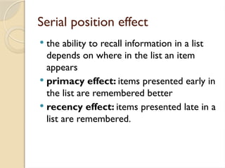 Serial position effect
 the ability to recall information in a list
depends on where in the list an item
appears
 primacy effect: items presented early in
the list are remembered better
 recency effect: items presented late in a
list are remembered.
 