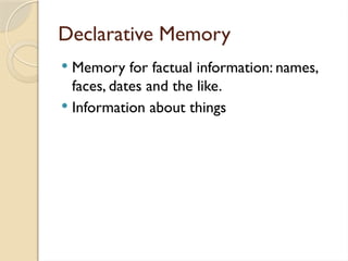 Declarative Memory
 Memory for factual information: names,
faces, dates and the like.
 Information about things
 