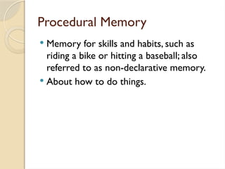 Procedural Memory
 Memory for skills and habits, such as
riding a bike or hitting a baseball; also
referred to as non-declarative memory.
 About how to do things.
 